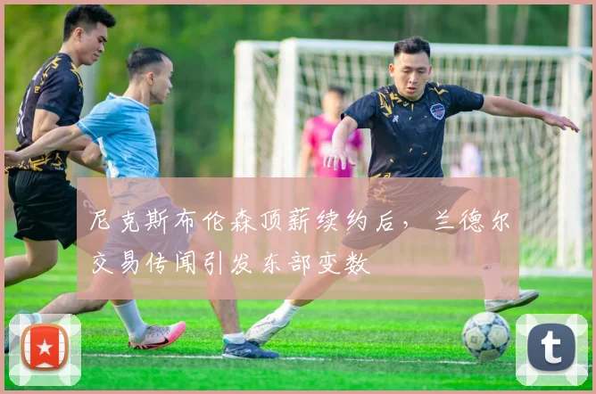 尼克斯布伦森顶薪续约后，兰德尔交易传闻引发东部变数
