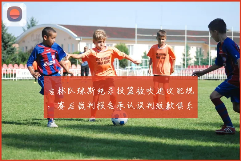 吉林队琼斯绝杀投篮被吹进攻犯规，赛后裁判报告承认误判致歉俱乐部