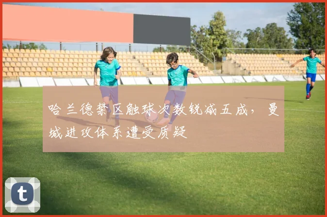 哈兰德禁区触球次数锐减五成，曼城进攻体系遭受质疑