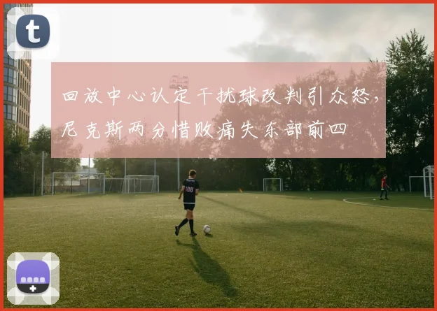 回放中心认定干扰球改判引众怒，尼克斯两分惜败痛失东部前四