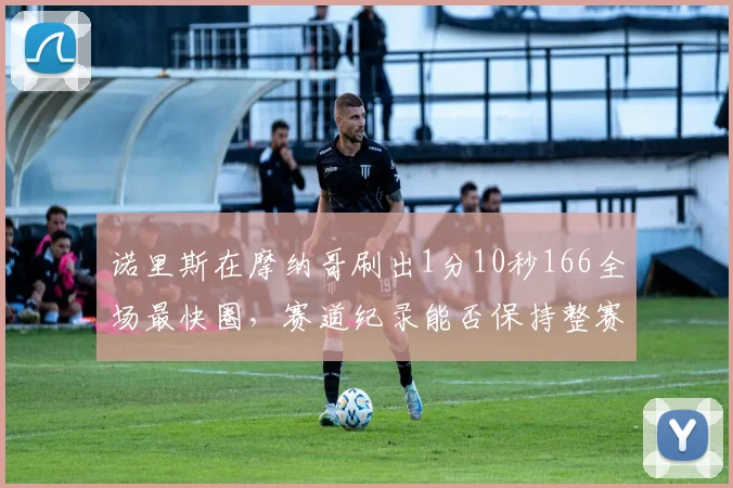 诺里斯在摩纳哥刷出1分10秒166全场最快圈，赛道纪录能否保持整赛季？