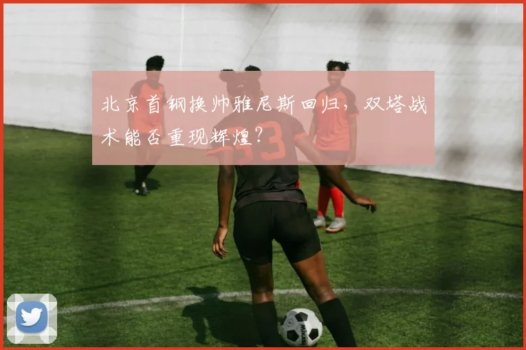 北京首钢换帅雅尼斯回归，双塔战术能否重现辉煌？